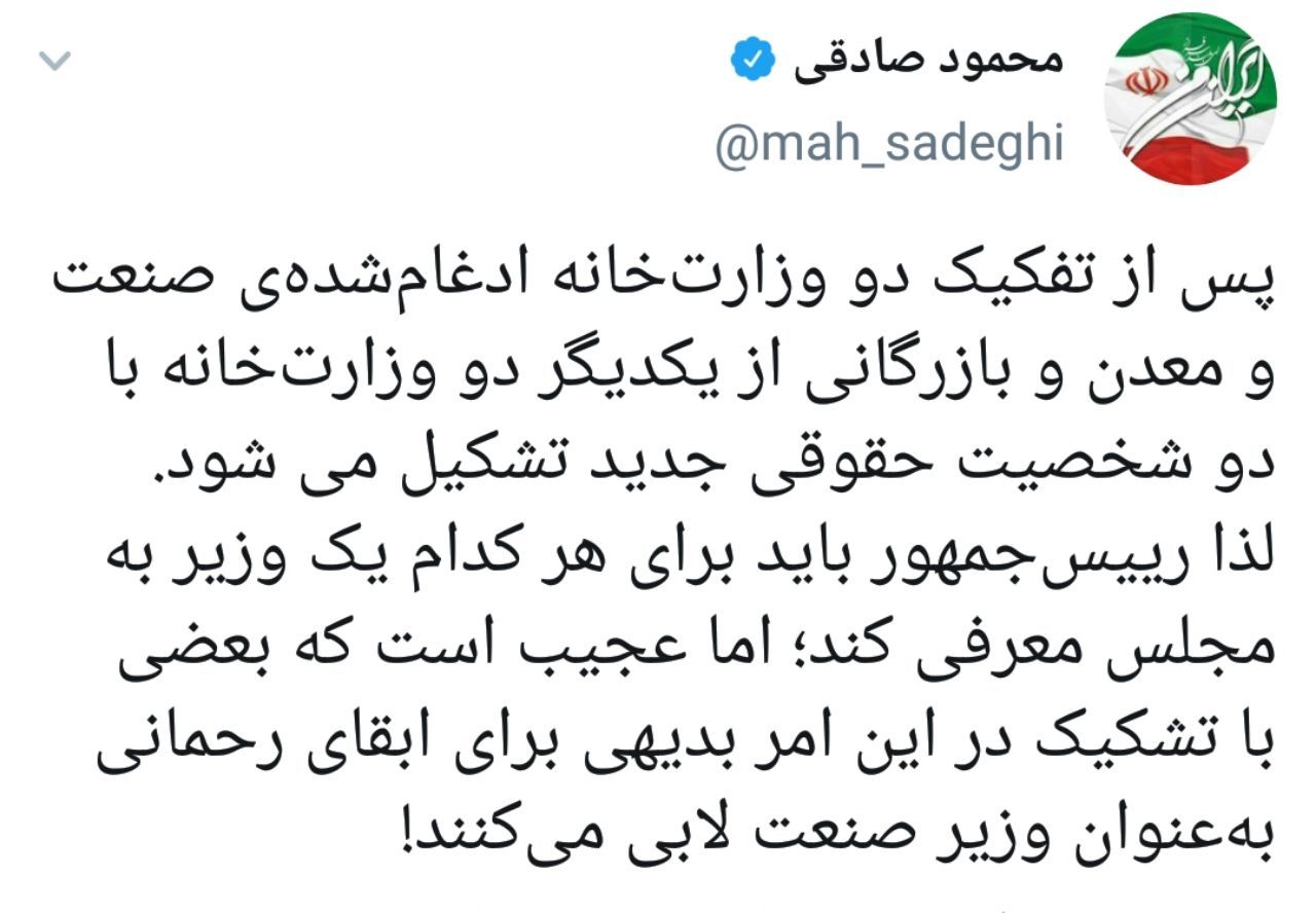 محمود صادقی: پس از تفکیک دو وزارتخانه صنعت و بازرگانی از یکدیگر، دو وزارتخانه با دو شخصیت حقوقی جدید تشکیل می شود/ بعضی با تشکیک در این امر بدیهی برای ابقای رحمانی بهعنوان وزیر صنعت لابی میکنند محمود صادقی: پس از تفکیک دو وزارتخانه صنعت و بازرگانی از یکدیگر، دو وزارتخانه با دو شخصیت حقوقی جدید تشکیل می شود/ بعضی با تشکیک در این امر بدیهی برای ابقای رحمانی بهعنوان وزیر صنعت لابی میکنند
