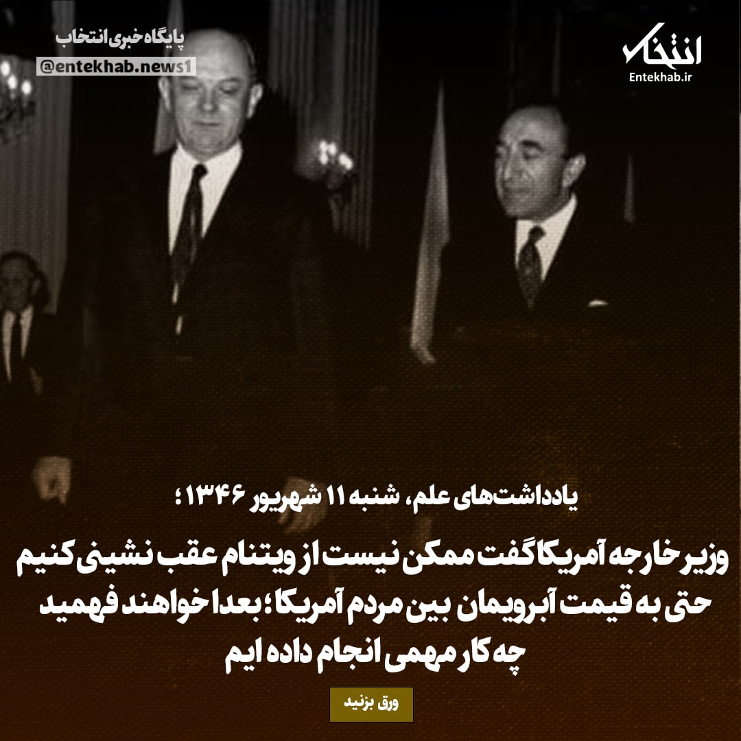 یادداشت&zwnj;های علم، شنبه ۱۱ شهریور ۱۳۴۶: وزیر خارجه آمریکا گفت ممکن نیست از ویتنام عقب نشینی کنیم حتی به قیمت آبرویمان بین مردم آمریکا؛ بعدا خواهند فهمید چه کار مهمی انجام داده ایم