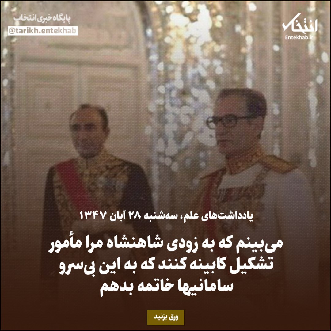 یادداشت‌های علم، سه شنبه ۲۸ آبان ۱۳۴۷: می‌بینم که به زودی شاهنشاه مرا مأمور تشکیل کابینه کنند که به این بی‌سرو سامانی‌ها خاتمه بدهم