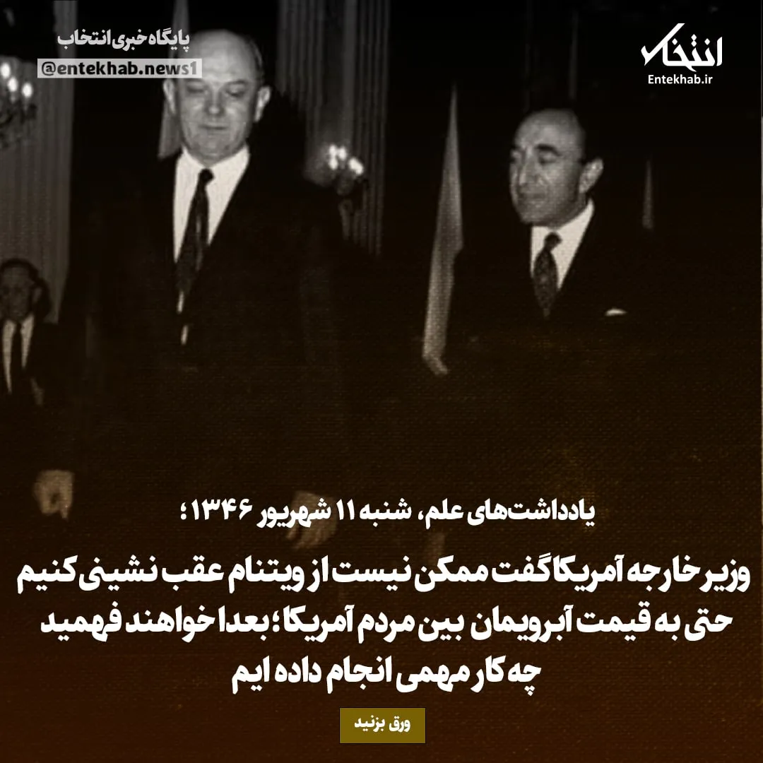 یادداشتهای علم، شنبه ۱۱ شهریور ۱۳۴۶: وزیر خارجه آمریکا گفت ممکن نیست از ویتنام عقب نشینی کنیم حتی به قیمت آبرویمان بین مردم آمریکا؛ بعدا خواهند فهمید چه کار مهمی انجام داده ایم